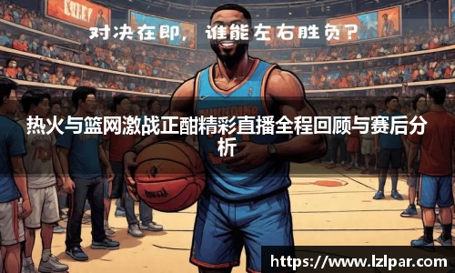 热火与篮网激战正酣精彩直播全程回顾与赛后分析
